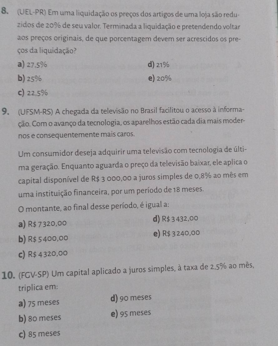 (UEL-PR) Em uma liquidação os preços dos artigos de uma loja são redu-
zidos de 20% de seu valor. Terminada a liquidação e pretendendo voltar
aos preços originais, de que porcentagem devem ser acrescidos os pre-
ços da liquidação?
a) 27,5% d) 21%
b) 25% e) 20%
c) 22,5%
9. (UFSM-RS) A chegada da televisão no Brasil facilitou o acesso à informa-
ção. Com o avanço da tecnologia, os aparelhos estão cada dia mais moder-
nos e consequentemente mais caros.
Um consumidor deseja adquirir uma televisão com tecnologia de últi-
ma geração. Enquanto aguarda o preço da televisão baixar, ele aplica o
capital disponível de R$ 3 000,00 a juros simples de 0,8% ao mês em
uma instituição financeira, por um período de 18 meses.
O montante, ao final desse período, é igual a:
a) R$ 7320,00
d) R$ 3 432,00
e) R$ 3 240,00
b) R$ 5400,00
c) R$ 4320,00
10. (FGV-SP) Um capital aplicado a juros simples, à taxa de 2,5% ao mês,
triplica em:
a) 75 meses d) 90 meses
b) 80 meses
e) 95 meses
c) 85 meses