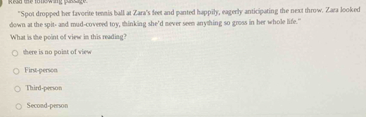 Read the fonowing passage
"Spot dropped her favorite tennis ball at Zara's feet and panted happily, eagerly anticipating the next throw. Zara looked
down at the spit- and mud-covered toy, thinking she’d never seen anything so gross in her whole life."
What is the point of view in this reading?
there is no point of view
First-person
Third-person
Second-person