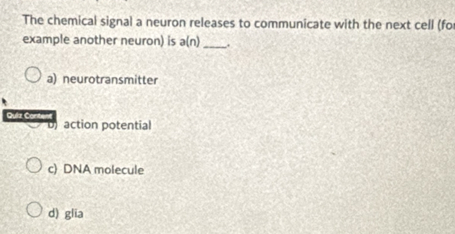 The chemical signal a neuron releases to communicate with the next cell (for
example another neuron) is a(n) _ .
a) neurotransmitter
Quíz Content
action potential
c) DNA molecule
d) glia