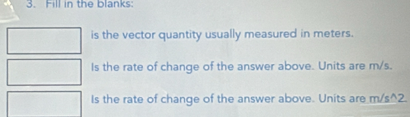 Fill in the blanks: 
is the vector quantity usually measured in meters. 
Is the rate of change of the answer above. Units are m/s. 
Is the rate of change of the answer above. Units are m/s^2.