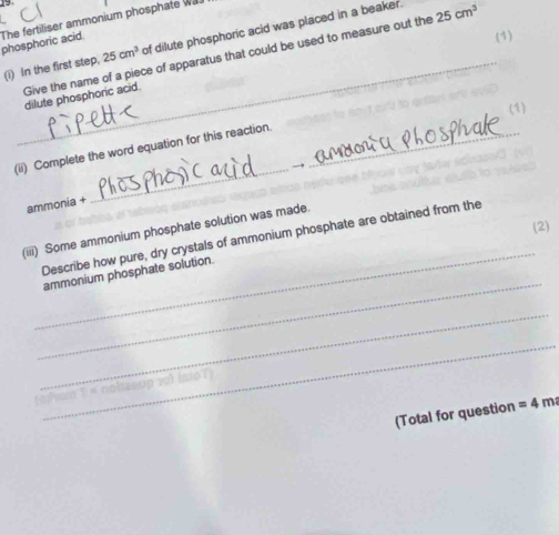 The fertiliser ammonium phosphate was 
(i) In the first step, 25cm^3 of dilute phosphoric acid was placed in a beaker. 25cm^3
phosphoric acid 
(1) 
_ 
Give the name of a piece of apparatus that could be used to measure out the 
dilute phosphoric acid. 
(1) 
_ 
(ii) Complete the word equation for this reaction._ 
ammonia + 
(2) 
_ 
(iii) Some ammonium phosphate solution was made. 
_ 
Describe how pure, dry crystals of ammonium phosphate are obtained from the 
ammonium phosphate solution. 
_ 
_ 
l as on yo) ino l 
a 
(Total for question =4m