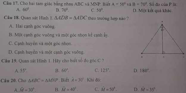 Cho hai tam giác bằng nhau ABC và MNP. Biết A=50° à B=70°. Số đo của P là:
A. 60°. B. 70^0. C. 50°. D. Một kết quả khác.
Câu 18. Quan sát Hình 1. △ ADB=△ ADC theo trường hợp nào ?
A. Hai cạnh góc vuông.
B. Một cạnh góc vuông và một góc nhọn kề cạnh ấy.
C. Cạnh huyển và một góc nhọn.
D. Cạnh huyền và một cạnh góc vuông.
Câu 19. Quan sát Hình 1. Hãy cho biết số do góc C ?
A. 55°. B. 60°. C. 125°. D. 180°.
Câu 20. Cho △ ABC=△ MNP. Biết overline A=30°. Khi đó:
A. hat M=30^0. B. hat M=40^0. C. hat M=50^0. D. hat M=35°.