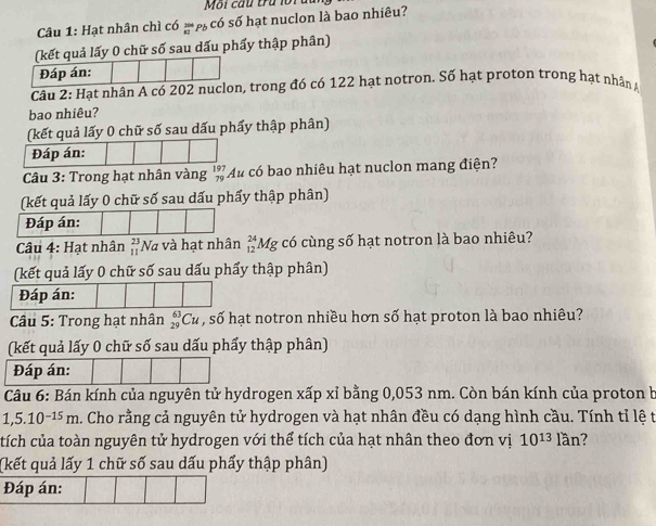 Môi cầu trú lora 
Câu 1: Hạt nhân chì có  206/42  PE có số hạt nuclon là bao nhiêu? 
(kết quả lấy 0 chữ số sau dấu phẩy thập phân) 
Đáp án: 
Câu 2: Hạt nhân A có 202 nuclon, trong đó có 122 hạt notron. Số hạt proton trong hạt nhân 
bao nhiêu? 
(kết quả lấy 0 chữ số sau dấu phẩy thập phân) 
Đáp án: 
Câu 3: Trong hạt nhân vàng _(79)^(197)Au có bao nhiêu hạt nuclon mang điện? 
(kết quả lấy 0 chữ số sau dấu phẩy thập phân) 
Đáp án: 
Câu 4: Hạt nhân beginarrayr 23 11endarray Na và hạt nhân _(12)^(24)Mg có cùng số hạt notron là bao nhiêu? 
(kết quả lấy 0 chữ số sau dấu phẩy thập phân) 
Câu 5: Trong hạt nhân _(29)^(63)Cu , số hạt notron nhiều hơn số hạt proton là bao nhiêu? 
(kết quả lấy 0 chữ số sau dấu phẩy thập phân) 
Đáp án: 
Câu 6: Bán kính của nguyên tử hydrogen xấp xỉ bằng 0,053 nm. Còn bán kính của proton b
1,5.10^(-15)m. Cho rằng cả nguyên tử hydrogen và hạt nhân đều có dạng hình cầu. Tính tỉ lệ t 
tích của toàn nguyên tử hydrogen với thể tích của hạt nhân theo đơn vị 10^(13)lan 7 
(kết quả lấy 1 chữ số sau dấu phẩy thập phân) 
Đáp án: