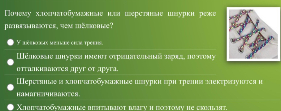 Почему хлопчатобумажные или шерстяные шнурки реже
развязываются, чем пёлковые?
γ пёлковых меньше сила трения.
Шёлковые шнурки имеют отрицательный заряде поэтому
отталкиваΙтся друг от друга.
Шерстяные и хлопчатобумажные шнурки при трении электризуютсяи
намагничиваюотся.
Χлопчатобумажные впитывают влагу и поэтому не скользят.