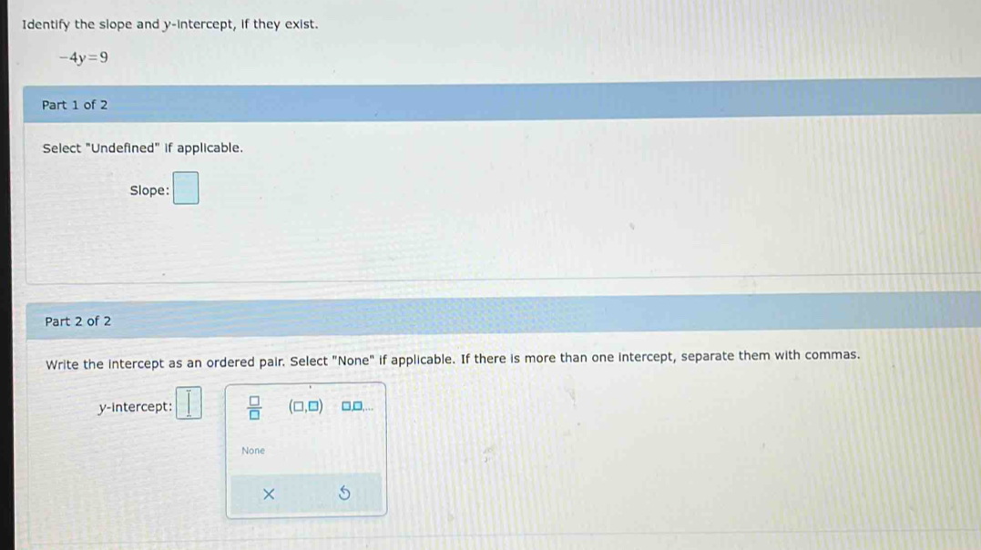 Identify the slope and y-intercept, if they exist.
-4y=9
Part 1 of 2
Select "Undefined" if applicable.
Slope: □ 
Part 2 of 2
Write the intercept as an ordered pair. Select "None" if applicable. If there is more than one intercept, separate them with commas.
y-intercept:  □ /□   (□ ,□ ) □,□,...
None
×