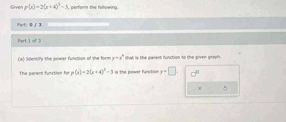 Given p(x)=2(x+4)^3-3 , perform the following. 
Part: 0 / 3 
Part 1 of 3 
(a) Identify the power function of the form y=x^n that is the parent function to the given graph. 
The parent function for p(x)=2(x+4)^3-3 is the power function y=□. □^(□)
×