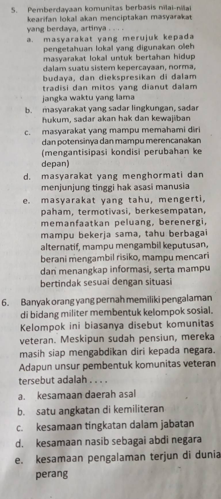 Pemberdayaan komunitas berbasis nilai-nilai
kearifan lokal akan menciptakan masyarakat
yang berdaya, artinya . ... .
a. masyarakat yang merujuk kepada
pengetahuan lokal yang digunakan oleh
masyarakat lokal untuk bertahan hidup
dalam suatu sistem kepercayaan, norma,
budaya, dan diekspresikan di dalam
tradisi dan mitos yang dianut dalam 
jangka waktu yang lama
b. masyarakat yang sadar lingkungan, sadar
hukum, sadar akan hak dan kewajiban
c. masyarakat yang mampu memahami diri
dan potensinya dan mampu merencanakan
(mengantisipasi kondisi perubahan ke
depan)
d. masyarakat yang menghormati dan
menjunjung tinggi hak asasi manusia
e. masyarakat yang tahu, mengerti,
paham, termotivasi, berkesempatan,
memanfaatkan peluang, berenergi,
mampu bekerja sama, tahu berbagai
alternatif, mampu mengambil keputusan,
berani mengambil risiko, mampu mencari
dan menangkap informasi, serta mampu
bertindak sesuai dengan situasi
6. Banyak orang yang pernah memiliki pengalaman
di bidang militer membentuk kelompok sosial.
Kelompok ini biasanya disebut komunitas
veteran. Meskipun sudah pensiun, mereka
masih siap mengabdikan diri kepada negara.
Adapun unsur pembentuk komunitas veteran
tersebut adalah . . . .
a. kesamaan daerah asal
b. satu angkatan di kemiliteran
c. kesamaan tingkatan dalam jabatan
d. kesamaan nasib sebagai abdi negara
e. kesamaan pengalaman terjun di dunia
perang