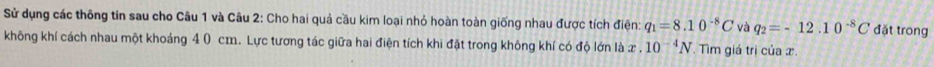 Sử dụng các thông tin sau cho Câu 1 và Câu 2: Cho hai quả cầu kim loại nhỏ hoàn toàn giống nhau được tích điện q_1=8.10^(-8)C và q_2=-12.10^(-8)C đặt trong 
không khí cách nhau một khoảng 4 0 cm. Lực tương tác giữa hai điện tích khi đặt trong không khí có độ lớn là x. 10^(-4)N Tìm giá trị của x.