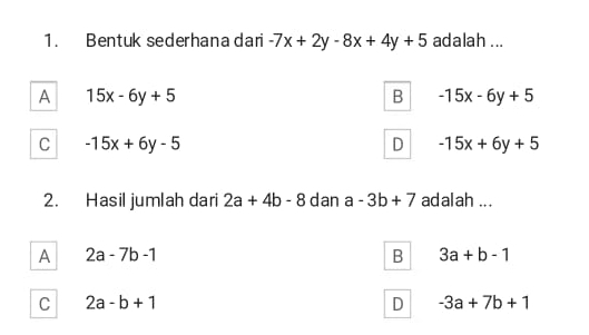 Bentuk sederhana dari -7x+2y-8x+4y+5 adalah ...
A 15x-6y+5
B -15x-6y+5
C -15x+6y-5
D -15x+6y+5
2. Hasil jumlah dari 2a+4b-8 dan a-3b+7 adalah ...
A 2a-7b-1
B 3a+b-1
C 2a-b+1
D -3a+7b+1