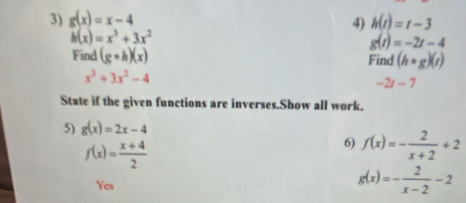 g(x)=x-4 h(t)=t-3
4)
h(x)=x^3+3x^2
g(t)=-2t-4
Find (gcirc h)(x) Find (hcirc g)(t)
x^3+3x^2-4
-2t-7
State if the given functions are inverses.Show all work.
5) g(x)=2x-4
f(x)= (x+4)/2 
6) f(x)=- 2/x+2 +2
Yes
g(x)=- 2/x-2 -2