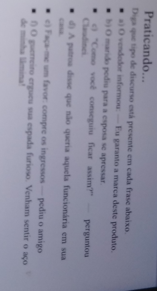 Praticando... 
Diga que tipo de discurso está presente em cada frase abaixo. 
a) O vendedor informou: — Eu garanto a marca deste produto. 
b) O marido pediu para a esposa se apressar. 
c) “Como você conseguiu ficar assim?” — perguntou 
Claudinci 
d) A patroa disse que não queria aquela funcionária em sua 
casa. 
e) Faça-me um favor: compre os ingressos — pediu o amigo 
f) O guerreiro ergueu sua espada furioso. Venham sentir o aço 
de minha lâmina!