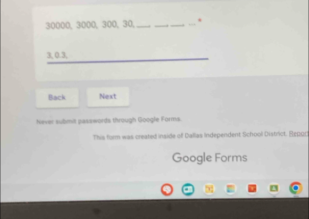 30000, 3000, 300, 30, _. __, *
3, 0.3,
Back Next
Never submit passwords through Google Forms.
This form was created inside of Dallas Independent School District. Report
Google Forms