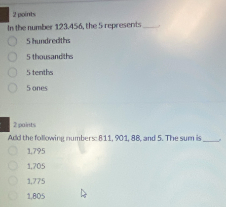 In the number 123.456, the 5 represents _..
5 hundredths
5 thousandths
5 tenths
5 ones
2 points
Add the following numbers: 811, 901, 88, and 5. The sum is_
1,795
1,705
1,775
1,805