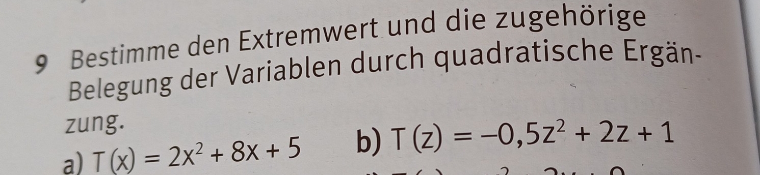 Bestimme den Extremwert und die zugehörige 
Belegung der Variablen durch quadratische Ergän- 
zung. 
a) T(x)=2x^2+8x+5 b) T(z)=-0,5z^2+2z+1