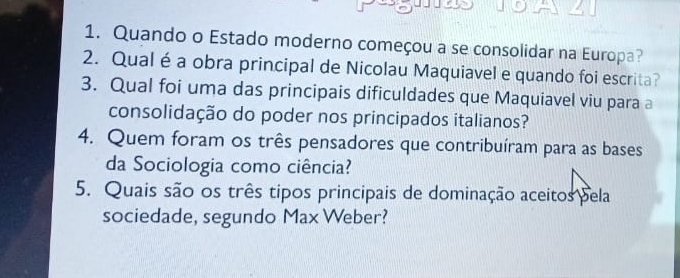 Quando o Estado moderno começou a se consolidar na Europa? 
2. Qual é a obra principal de Nicolau Maquiavel e quando foi escrita? 
3. Qual foi uma das principais dificuldades que Maquiavel viu para a 
consolidação do poder nos principados italianos? 
4. Quem foram os três pensadores que contribuíram para as bases 
da Sociologia como ciência? 
5. Quais são os três tipos principais de dominação aceitos pela 
sociedade, segundo Max Weber?