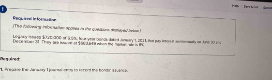 Help Save & Exit Submé 
! 
Required information 
[The following information applies to the questions displayed below.] 
Legacy issues $720,000 of 6.5%, four-year bonds dated January 1, 2021, that pay interest semiannually on June 30 and 
December 31. They are issued at $683,649 when the market rate is 8%. 
Required: 
1. Prepare the January 1 journal entry to record the bonds' issuance.