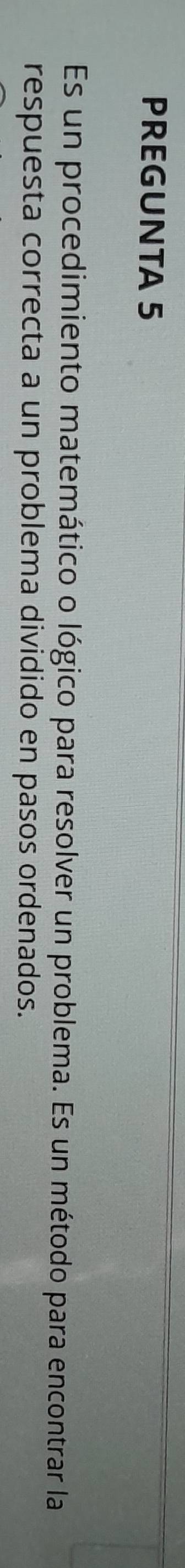 PREGUNTA 5 
Es un procedimiento matemático o lógico para resolver un problema. Es un método para encontrar la 
respuesta correcta a un problema dividido en pasos ordenados.