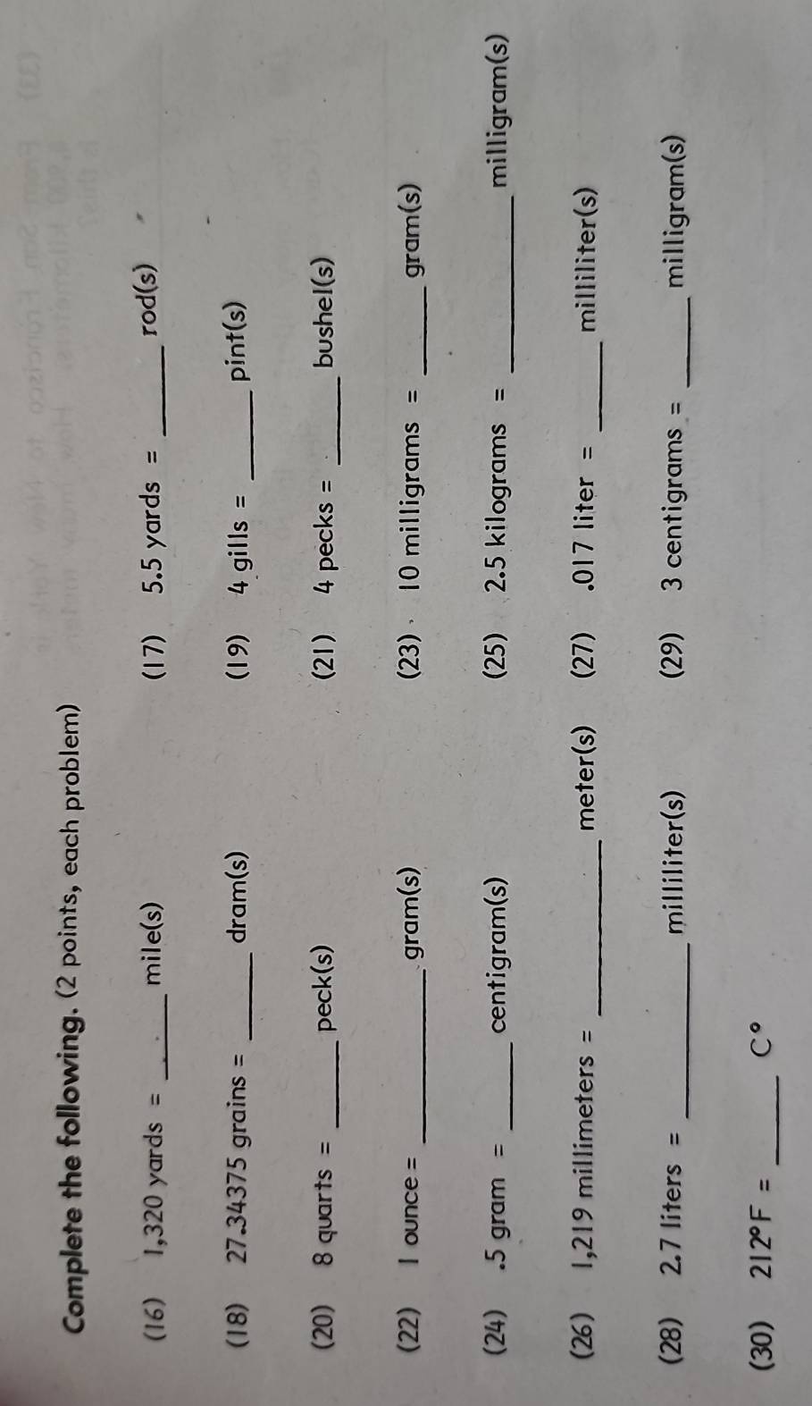 Complete the following. (2 points, each problem) 
(16) 1,320 yards = _ mile(s) (17) 5.5yards= _ rod (s) 
(18) 27.34375 grains = _ dram (s) (19) 4gills= _ pint(s)
(20) 8 quarts = _ pec k(s) 21) 4 pe cks= _bushel(s) 
(22) I ounce = _ gram(s) 23) 10 milligrams = _ gram(s)
(24) . 5 gram = _ centigram (s) 25) 2.5 kilograms = _ milligram(s)
(26) 1,219 millimeters = _ meter(s) 27) . 017 liter = _ milliliter(s)
(28) 2.7 liters = _ milliliter (s) 29) 3 centigrams = _ milligram(s)
(30) 212°F= _  C°