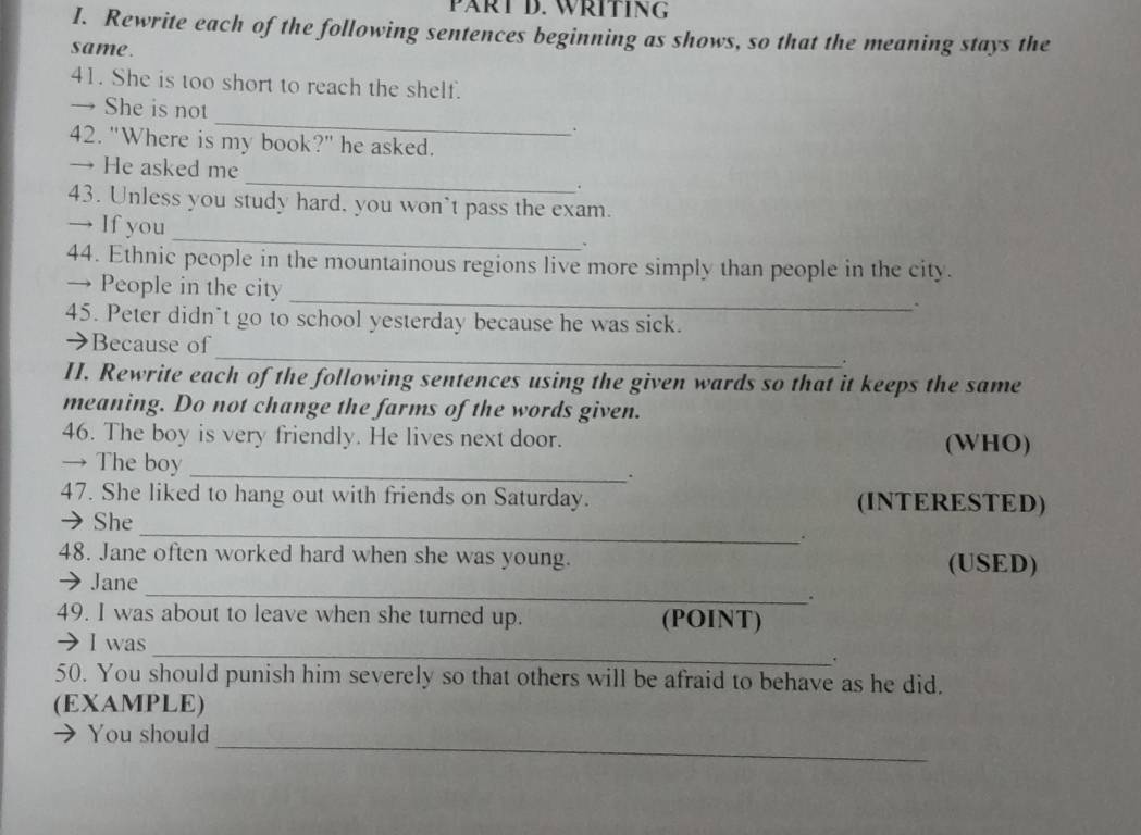 PÄRT D. WRITING 
I. Rewrite each of the following sentences beginning as shows, so that the meaning stays the 
same. 
41. She is too short to reach the shelf. 
→ She is not_ . 
42. "Where is my book?" he asked. 
→ He asked me _. 
43. Unless you study hard, you won`t pass the exam. 
_ 
→ If you 
、 
44. Ethnic people in the mountainous regions live more simply than people in the city. 
_ 
→ People in the city 
. 
45. Peter didn`t go to school yesterday because he was sick. 
_ 
→Because of 
II. Rewrite each of the following sentences using the given wards so that it keeps the same 
meaning. Do not change the farms of the words given. 
46. The boy is very friendly. He lives next door. (WHO) 
→ The boy 
_ 
_· 
47. She liked to hang out with friends on Saturday. (INTERESTED) 
_ 
→ She 
. 
48. Jane often worked hard when she was young. (USED) 
_ 
→ Jane 
. 
49. I was about to leave when she turned up. (POINT) 
→ I was 
_ 
. 
50. You should punish him severely so that others will be afraid to behave as he did. 
(EXAMPLE) 
_ 
 You should