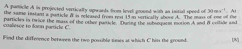 A particle A is projected vertically upwards from level ground with an initial speed of 30ms^(-1). At 
the same instant a particle B is released from rest 15m vertically above A. The mass of one of the 
particles is twice the mass of the other particle. During the subsequent motion A and B collide and 
coalesce to form particle C. 
Find the difference between the two possible times at which C hits the ground. [8]