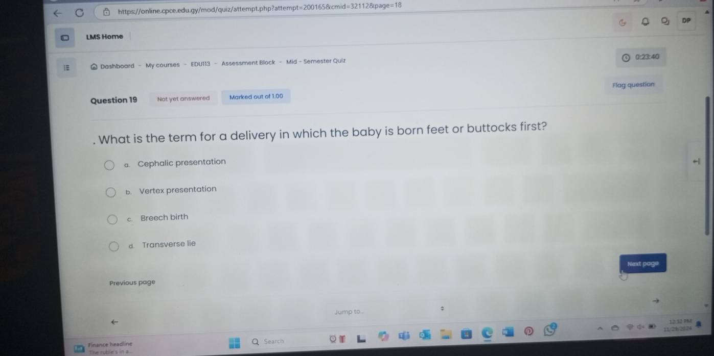 =200 0165&cmid 82112&page=18
LMS Home
0:23:40
Dashboard - My courses - EDU113 - Assessment Block - Mid - Semester Quiz
Question 19 Not yet answered Marked out of 1.00 Flag question
. What is the term for a delivery in which the baby is born feet or buttocks first?. Cephalic presentation
b. Vertex presentation
c. Breech birth
d. Transverse lie
Next page
Previous page
Jump to...
;
12:12 91
Finance headline Search 11/29/2024
The ruble's in a.