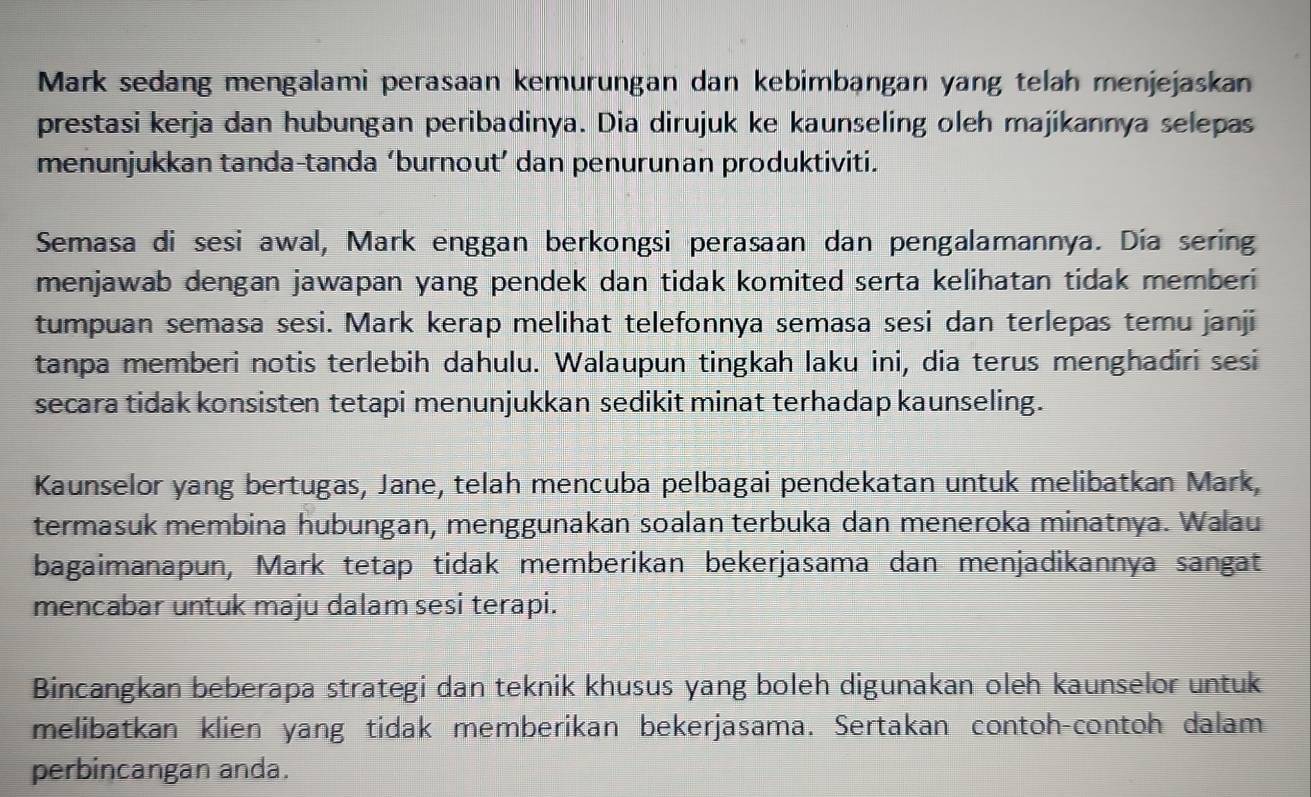 Mark sedang mengalami perasaan kemurungan dan kebimbangan yang telah menjejaskan 
prestasi kerja dan hubungan peribadinya. Dia dirujuk ke kaunseling oleh majikannya selepas 
menunjukkan tanda-tanda ‘burnout’ dan penurunan produktiviti. 
Semasa di sesi awal, Mark enggan berkongsi perasaan dan pengalamannya. Día sering 
menjawab dengan jawapan yang pendek dan tidak komited serta kelihatan tidak memberi 
tumpuan semasa sesi. Mark kerap melihat telefonnya semasa sesi dan terlepas temu janji 
tanpa memberi notis terlebih dahulu. Walaupun tingkah laku ini, dia terus menghadiri sesi 
secara tidak konsisten tetapi menunjukkan sedikit minat terhadap kaunseling. 
Kaunselor yang bertugas, Jane, telah mencuba pelbagai pendekatan untuk melibatkan Mark, 
termasuk membina hubungan, menggunakan soalan terbuka dan meneroka minatnya. Walau 
bagaimanapun, Mark tetap tidak memberikan bekerjasama dan menjadikannya sangat 
mencabar untuk maju dalam sesi terapi. 
Bincangkan beberapa strategi dan teknik khusus yang boleh digunakan oleh kaunselor untuk 
melibatkan klien yang tidak memberikan bekerjasama. Sertakan contoh-contoh dalam 
perbincangan anda.