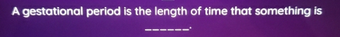 A gestational period is the length of time that something is 
_.