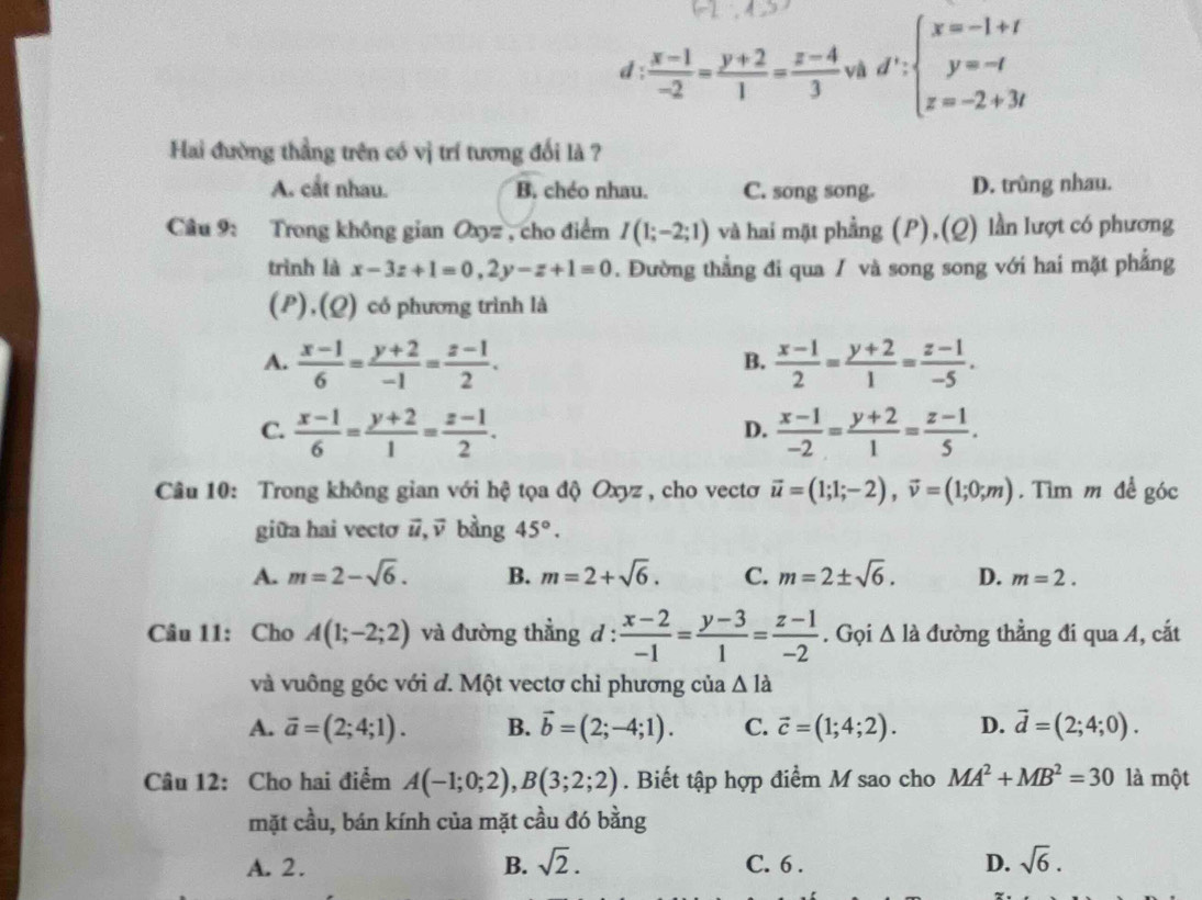 d :  (x-1)/-2 = (y+2)/1 = (z-4)/3  và d':beginarrayl x=-1+t y=-t z=-2+3tendarray.
Hai đường thẳng trên có vị trí tương đối là ?
A. cắt nhau. B. chéo nhau. C. song song. D. trùng nhau.
Câu 9: Trong không gian Oxyz , cho điểm I(1;-2;1) và hai mặt phẳng (P),(Q) lần lượt có phương
trình là x-3z+1=0,2y-z+1=0. Đường thẳng đi qua / và song song với hai mặt phẳng
(P),(Q) có phương trình là
A.  (x-1)/6 = (y+2)/-1 = (z-1)/2 .  (x-1)/2 = (y+2)/1 = (z-1)/-5 .
B.
C.  (x-1)/6 = (y+2)/1 = (z-1)/2 .  (x-1)/-2 = (y+2)/1 = (z-1)/5 .
D.
Câu 10: Trong không gian với hệ tọa độ Oxyz , cho vectơ vector u=(1;1;-2),vector v=(1;0;m). Tìm m để góc
giữa hai vectơ vector u,vector v bàng 45°.
A. m=2-sqrt(6). B. m=2+sqrt(6). C. m=2± sqrt(6). D. m=2.
Câu 11: Cho A(1;-2;2) và đường thẳng d :  (x-2)/-1 = (y-3)/1 = (z-1)/-2 . Gọi △ la đường thẳng đi qua A, cắt
và vuông góc với d. Một vectơ chỉ phương của △ Idot a
A. vector a=(2;4;1). B. vector b=(2;-4;1). C. vector c=(1;4;2). D. vector d=(2;4;0).
Câu 12: Cho hai điểm A(-1;0;2),B(3;2;2). Biết tập hợp điểm M sao cho MA^2+MB^2=30 là một
mặt cầu, bán kính của mặt cầu đó bằng
A. 2. B. sqrt(2). C. 6 . D. sqrt(6).