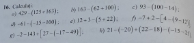 Calcufațí: b) 163-(62+100). c) 93-(100-14) : 
a) 429-(125+163)=
d) -61-(-15-100) e) 12+3-(5+22); D -7+2-[4-(9-12)]
g) -2-143+[27-(-17-49)] k) 21-(-20)+(22-18)-(-15-25)