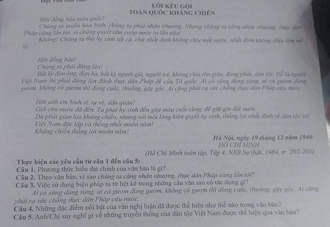 Độc văn ba lời kêu gọi
toàn quốc kháng chiên
Hỡi đồng bào toàn quốc!
Chủng ta muồn hòa bình, chủng ta phái nhân nhượng. Nhưng chúng ta càng nhân nhượng, thực dân
Pháp càng lần tới, vì chúng quyết tâm cướp nước ta lần nữa!
Không! Chúng ta thà hy sinh tất cả, chứ nhất định không chịu mất nước, nhất định không chịu làm nổ
lệ
Hỡi đồng bào!
Chúng ta phải đứng lên!
Bất kỳ đàn ông, đàn bà, bất kỳ người già, người trẻ, không chia tồn giáo, đáng phái, dân tộc. Hể là người
Việt Nam thì phải đứng lên đánh thực dân Pháp để cứu Tổ quốc. Ai có súng dùng súng, ai có gươm dùng
gươm, không có gươm thì dùng cuốc, thuống, gậy gộc. Ai cũng phải ra sức chống thực dân Pháp cứu nước
Hỡi anh em binh sĩ, tự vệ, dân quân!
Giờ cứu nước đã đến. Ta phải hy sinh đến giọt máu cuối cùng, để giữ gìn đất nước.
Dù phải gian lao kháng chiến, nhưng với một lòng kiên quyết hy sinh, thắng lợi nhất định về dân tộc ta!
Việt Nam độc lập và thống nhất muôn năm!
Kháng chiến thắng lợi muôn năm!
Hà Nội, ngày 19 tháng 12 năm 1946
HÔ CHỉ MINH
(Hồ Chí Minh toàn tập, Tập 4, NXB Sự thật, 1984, tr. 202-203)
Thực hiện các yêu cầu từ câu 1 đến câu 5:
Câu 1. Phương thức biểu đạt chính của văn bản là gì?
Câu 2. Theo văn bản, vì sao chúng ta càng nhân nhượng, thực dân Pháp càng lần tới
Câu 3. Việc sử dụng biện pháp tu từ liệt kê trong những câu văn sau có tác dụng gì?
Ai có súng dùng súng, ai có gươm dùng gươm, không có gươm thì dùng cuốc, thuông, gậy gộc. Ai cũng
phải ra sức chống thực dân Pháp cứu nước.
Câu 4. Những đặc điểm nổi bật của văn nghị luận đã được thể hiện như thể nào trong văn bản?
Câu 5. Anh/Chị suy nghĩ gì về những truyền thống của dân tộc Việt Nam được thể hiện qua văn bản?