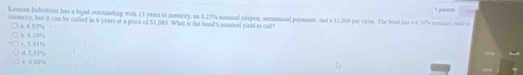 Keenan Industries has a bond outstanding with 15 years to maturity, an 8.25% nominal coupon, semiannual payments, and a $1,000 par value. The bond has a 6.50% nominal yield to
maturity, but it can be called in 6 years at a price of $1,085. What is the bond's nominal yield to call?
a. 6.83%
b. 6.10%
c. 5.91%
d. 5.55%
e. 4.88%