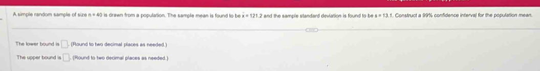 A simple random sample of size n=40 is drawn from a population. The sample mean is found to be overline x=121.2 and the sample standard deviation is found to be s=13.1. Construct a 99% confidence interval for the population mean.
The lower bound is □. (Round to two decimal places as needed.)
The upper bound is □. (Round to two decimal places as needed.)