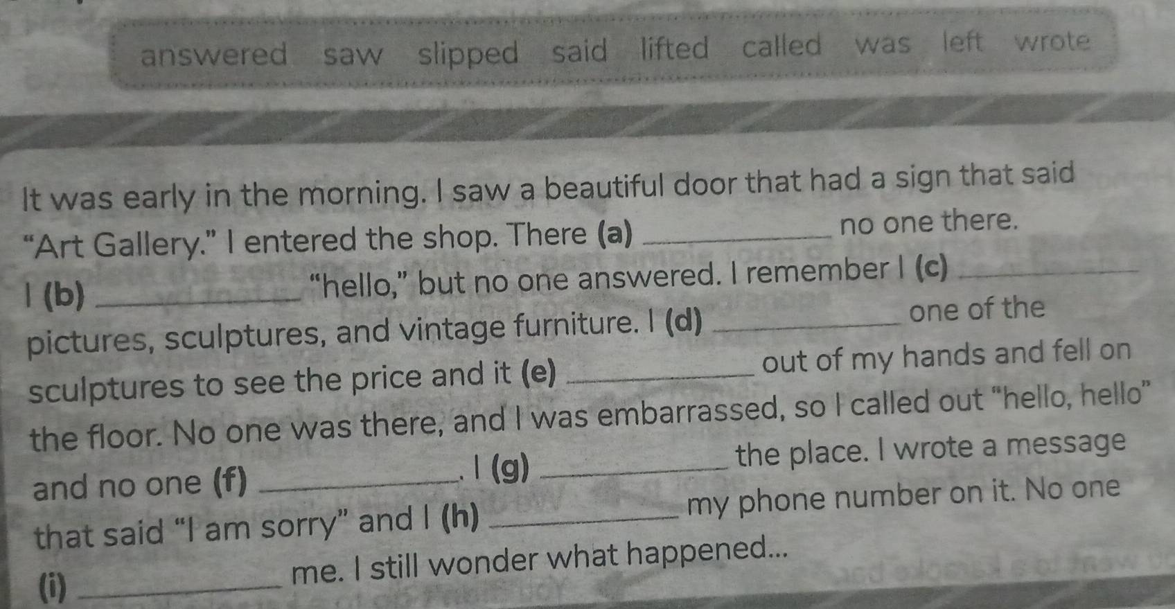 answered saw slipped said lifted called was left wrote 
It was early in the morning. I saw a beautiful door that had a sign that said 
“Art Gallery.” I entered the shop. There (a) _no one there. 
1 (b) _“hello,” but no one answered. I remember I (c)_ 
pictures, sculptures, and vintage furniture. I (d) _one of the 
sculptures to see the price and it (e) _out of my hands and fell on 
the floor. No one was there, and I was embarrassed, so I called out “hello, hello” 
and no one (f) __the place. I wrote a message 
1 (g) 
that said “I am sorry” and I (h) _my phone number on it. No one 
(i) _me. I still wonder what happened...