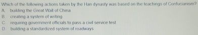 Which of the following actions taken by the Han dynasty was based on the teachings of Confucianism?
A building the Great Wall of China
B creating a systern of writing
C requiring government officials to pass a civil service test
D. building a standardized system of roadways