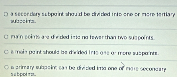 a secondary subpoint should be divided into one or more tertiary
subpoints.
main points are divided into no fewer than two subpoints.
a main point should be divided into one or more subpoints.
a primary subpoint can be divided into one of more secondary
subpoints.