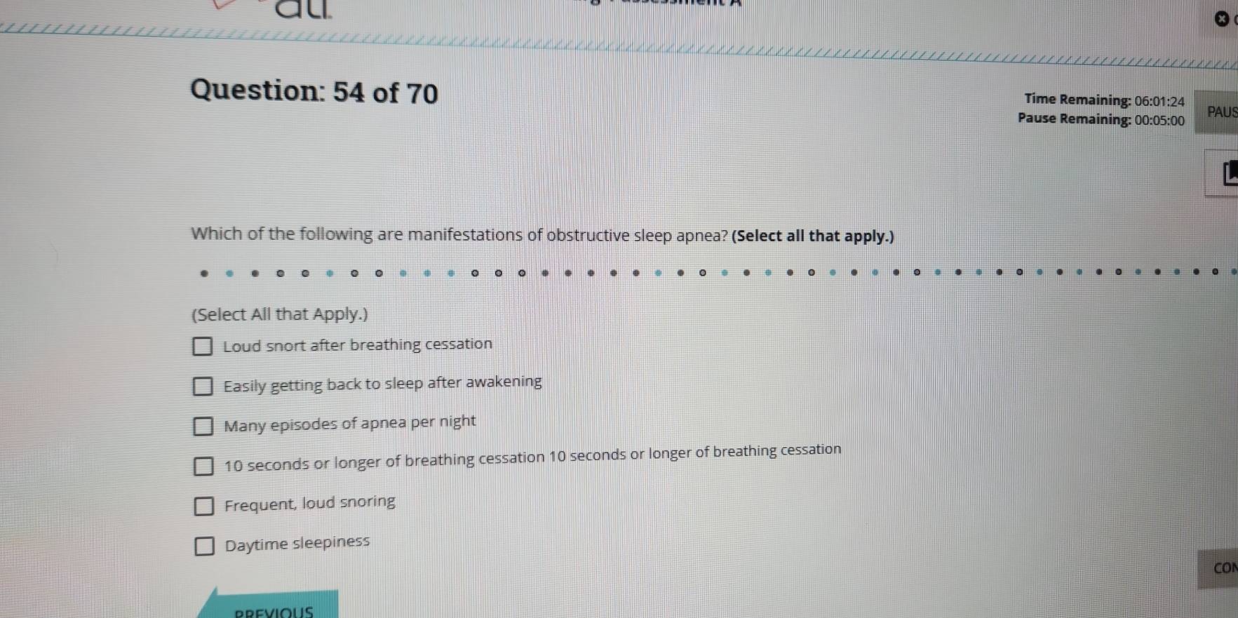 Time Remaining: 06:01:24
Question: 54 of 70 Pause Remaining: 00:05:00 PAUS
Which of the following are manifestations of obstructive sleep apnea? (Select all that apply.)
(Select All that Apply.)
Loud snort after breathing cessation
Easily getting back to sleep after awakening
Many episodes of apnea per night
10 seconds or longer of breathing cessation 10 seconds or longer of breathing cessation
Frequent, loud snoring
Daytime sleepiness
cor
PREVIOUS