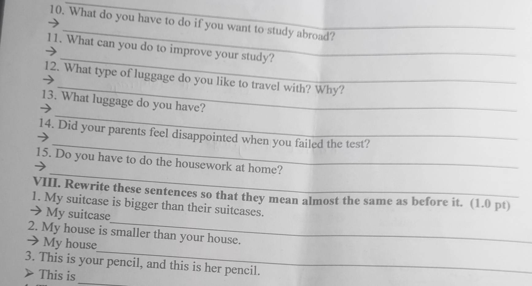 What do you have to do if you want to study abroad? 
_ 
11. What can you do to improve your study? 
_ 
12. What type of luggage do you like to travel with? Why? 
_ 
13. What luggage do you have? 
_ 
14. Did your parents feel disappointed when you failed the test? 
_ 
15. Do you have to do the housework at home? 
VIII. Rewrite these sentences so that they mean almost the same as before it. (1.0 pt) 
_ 
1. My suitcase is bigger than their suitcases. 
→ My suitcase 
_ 
2. My house is smaller than your house. 
→ My house 
3. This is your pencil, and this is her pencil. 
This is_