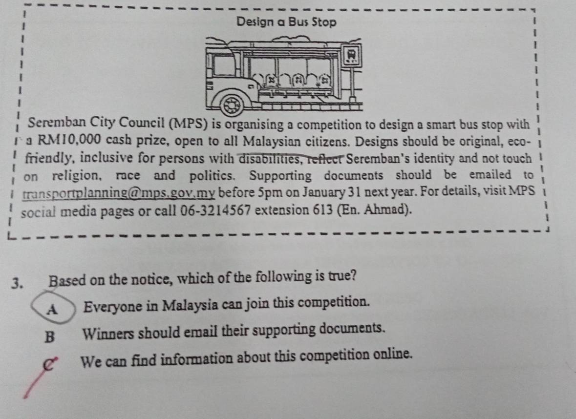 Design a Bus Stop
Seremban City Council (MPS) is organising a competition to design a smart bus stop with
a RM10,000 cash prize, open to all Malaysian citizens. Designs should be original, eco-
friendly, inclusive for persons with disabilities, reflect Seremban's identity and not touch
on religion, race and politics. Supporting documents should be emailed to
transportplanning@mps.gov.my before 5pm on January 31 next year. For details, visit MPS
social media pages or call 06-3214567 extension 613 (En. Ahmad).
3. Based on the notice, which of the following is true?
A Everyone in Malaysia can join this competition.
B Winners should email their supporting documents.
C We can find information about this competition online.