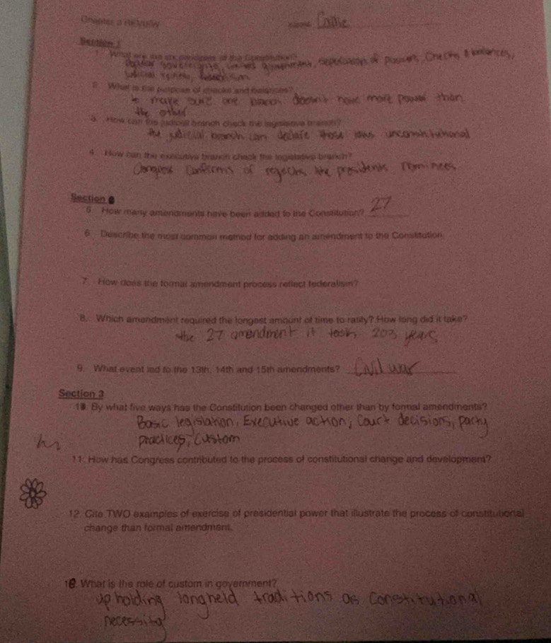 Grapta a re Vulw 
Section 1 
What are te aa candpes o the Cotubeut s 
What is the perpoan of cacks and balgtoes? 
5. How can the judical branch check the iegnisove trainch? 
n co a 
4. How can the executive brazcn check the logislative branch? 
Section 
5 How many amendments hive been added to the Constitution_ 
6 Describe the most common method for adding an amendment to the Constitution 
7. Flow does the tormal amendment process reflect tederalism? 
B. Which amendment required the longest amount of time to ratity? How long did it take? 
9. What event led to the 13th, 14th and 15th amendments?_ 
Section 3 
10. By what five ways has the Constitution been changed other than by formal amendments? 
11. How has Congress contributed to the process of constitutional change and developmem? 
12. Cite TWO examples of exercise of presidential power that illustrate the process of constitutional 
change than formal amendment. 
10. What is the role of custom in government?