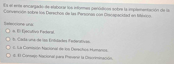 Es el ente encargado de elaborar los informes periódicos sobre la implementación de la
Convención sobre los Derechos de las Personas con Discapacidad en México.
Seleccione una:
a. El Ejecutivo Federal.
b. Cada una de las Entidades Federativas.
c. La Comisión Nacional de los Derechos Humanos.
d. El Consejo Nacional para Prevenir la Discriminación.