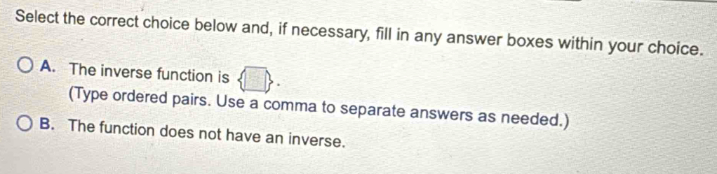 Select the correct choice below and, if necessary, fill in any answer boxes within your choice.
A. The inverse function is □  
(Type ordered pairs. Use a comma to separate answers as needed.)
B. The function does not have an inverse.