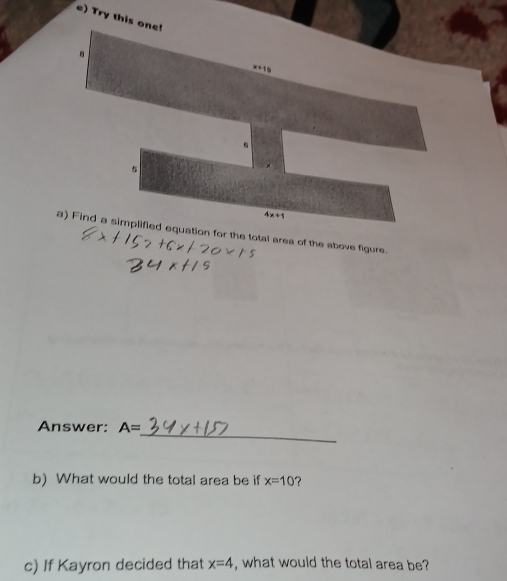 Try this one! 
.
x+10
。 
s
4x+1
a) Find a simplified equation for the total area of the above figure. 
_ 
Answer: A=
b) What would the total area be if x=10 ? 
c) If Kayron decided that x=4 , what would the total area be?