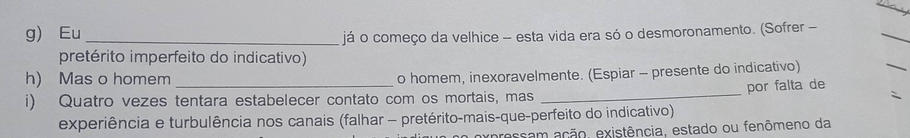 Eu_ já o começo da velhice - esta vida era só o desmoronamento. (Sofrer - 
_ 
pretérito imperfeito do indicativo) 
_ 
h) Mas o homem_ 
o homem, inexoravelmente. (Espiar - presente do indicativo) 
_ 
por falta de 
i) Quatro vezes tentara estabelecer contato com os mortais, mas 
experiência e turbulência nos canais (falhar - pretérito-mais-que-perfeito do indicativo) 
a expressam ação, existência, estado ou fenômeno da