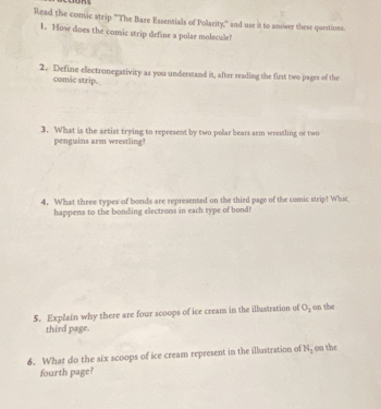 Read the comic strip 'The Bare Essentials of Polarity,'' and use it to answer these questions. 
1. How does the comic strip define a polar molecule! 
2. Define electronegativity as you understand it, after reading the first two pages of the 
comic strip. 
3. What is the artist trying to represent by two polar bears arm wrestling or two 
penguins arm wrestling! 
4. What three types of bonds are represented on the third page of the comic strip! What 
happens to the bonding electrons in each type of bond? 
5. Explain why there are four scoops of ice cream in the illustration of O_3 on the 
third page. 
6. What do the six scoops of ice cream represent in the illustration of N_3 on the 
fourth page?