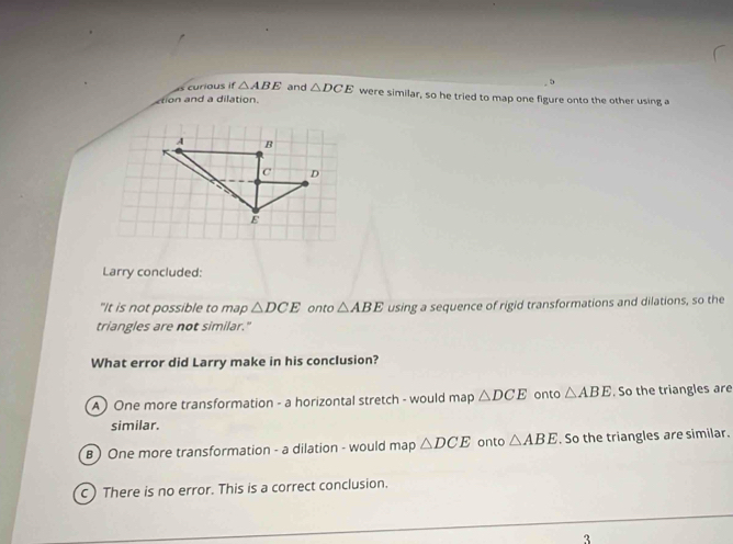 as curious if △ ABE
5
tion and a dilation and △ DCE were similar, so he tried to map one figure onto the other using a
A B
C D
E
Larry concluded:
"It is not possible to map △ DCE onto △ ABE using a sequence of rigid transformations and dilations, so the
triangles are not similar."
What error did Larry make in his conclusion?
A ) One more transformation - a horizontal stretch - would map △ DCE onto △ ABE. So the triangles are
similar.
B ) One more transformation - a dilation - would map △ DCE onto △ ABE. So the triangles are similar.
c) There is no error. This is a correct conclusion.
3