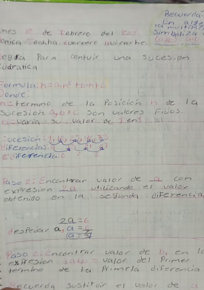 Bewverda? 
Cn alge 
Ia muitiniz 
ones 10 de rebrero del 2o2 simboliza 
onica oonha verrere Huicache. (C)①) a. D 
legka Para contuir una socesion 
udrarica 
Formula! n=a· n^2+b· n+c
Donde' 
n=termino de la Posicion i dc 1a 
Sucesion. Q,byC Son valores Ficc3. 
h=varia s valor de l entl 
ucesion. 1 4, 2 yu? 
diferenclas. q 
ediFerenda, c C 
Pase 2: Encontarar valor de a con 
expresion 2a vtilizando el valor 
obtenioo en la sesunda diferencial
_ 2a=6
despecar a,  a=6/a=31 
Paso 2. Encontrar valor de b, en 10
expresion satp = valor del Primer 
termino de la primela difzrencia 
Becverda sustituir el valor de a