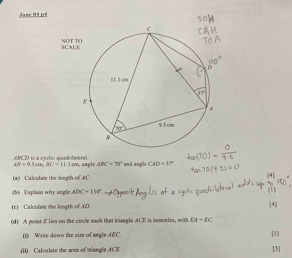 June 04 p4
NOT T
SCAL
ABCD is a cyclic quadrilateral.
AB=9.5cm,BC=11.1cm , angle ABC=70° and angle CAD=37°.
(a) Calculate the length of AC. [4]
(b) Explain why angle ADC=110°. [1]
(c) Calculate the length of AD. [4]
(d) A point E lies on the circle such that triangle ACE is isosceles, with EA=EC.
(i) Write down the size of angle AEC. [1]
(ii) Calculate the area of triangle ACE. [3]