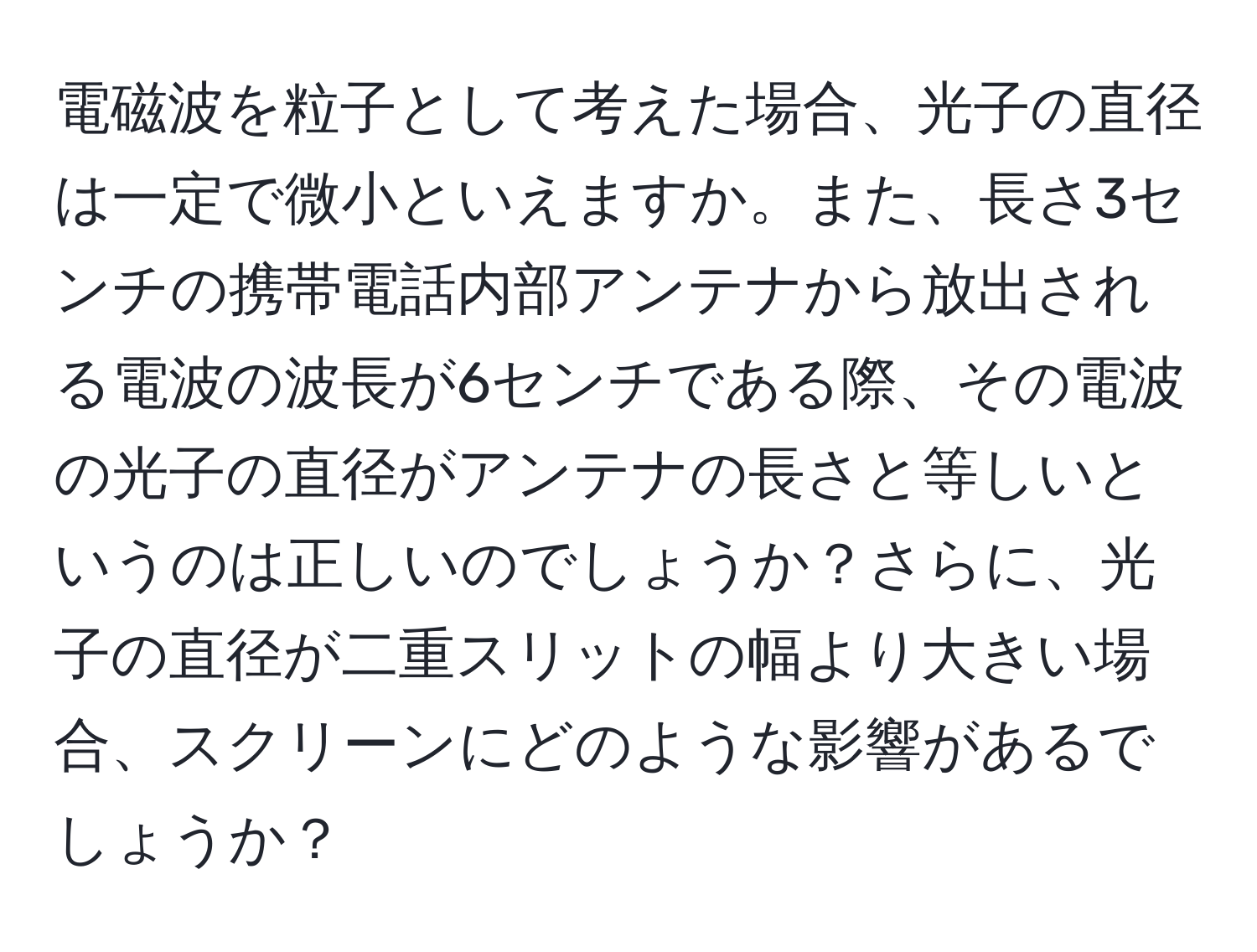 電磁波を粒子として考えた場合、光子の直径は一定で微小といえますか。また、長さ3センチの携帯電話内部アンテナから放出される電波の波長が6センチである際、その電波の光子の直径がアンテナの長さと等しいというのは正しいのでしょうか？さらに、光子の直径が二重スリットの幅より大きい場合、スクリーンにどのような影響があるでしょうか？