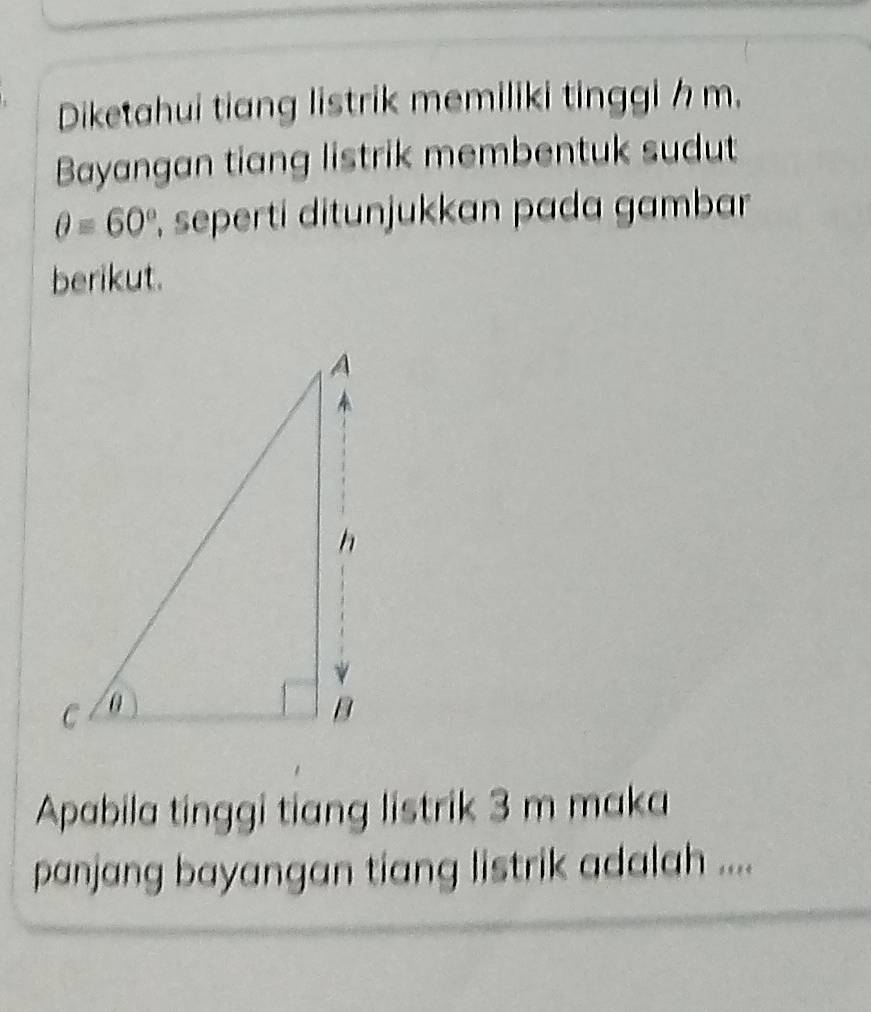 Diketahui tiang listrik memiliki tinggi h m. 
Bayangan tiang listrik membentuk sudut
θ =60° , seperti ditunjukkan pada gambar 
berikut. 
Apabila tinggi tiang listrik 3 m maka 
panjang bayangan tiang listrik adalah ....