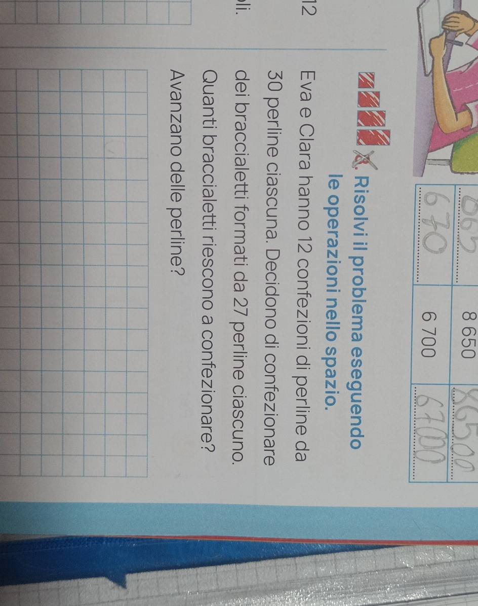Risolvi il problema eseguendo 
le operazioni nello spazio.
12 Eva e Clara hanno 12 confezioni di perline da
30 perline ciascuna. Decidono di confezionare 
li. dei braccialetti formati da 27 perline ciascuno. 
Quanti braccialetti riescono a confezionare? 
Avanzano delle perline?